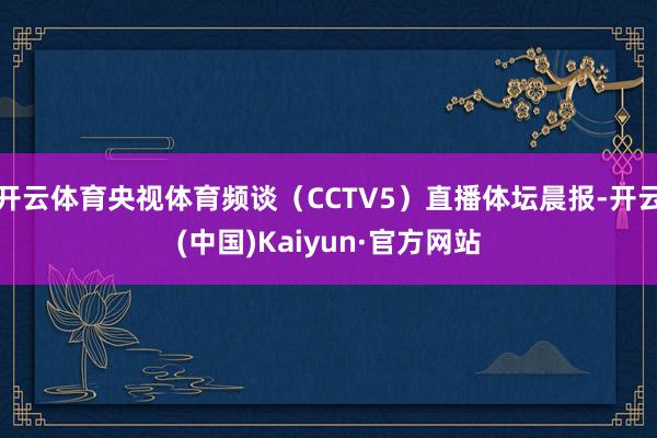 开云体育央视体育频谈（CCTV5）直播体坛晨报-开云(中国)Kaiyun·官方网站