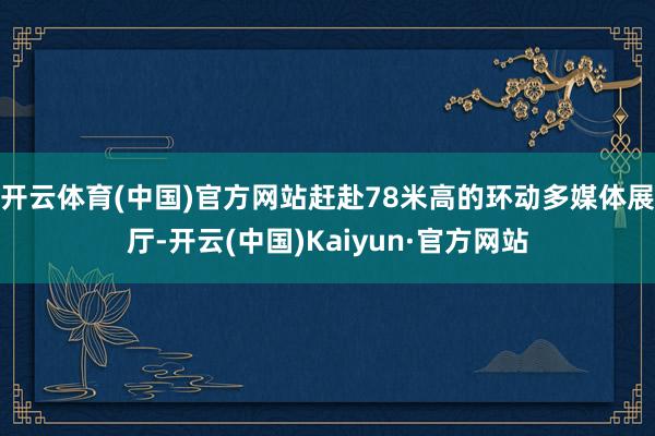 开云体育(中国)官方网站赶赴78米高的环动多媒体展厅-开云(中国)Kaiyun·官方网站