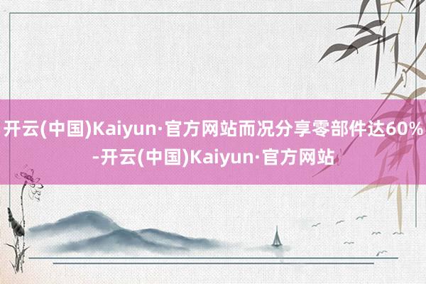 开云(中国)Kaiyun·官方网站而况分享零部件达60%-开云(中国)Kaiyun·官方网站