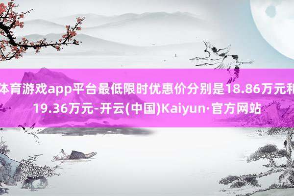 体育游戏app平台最低限时优惠价分别是18.86万元和19.36万元-开云(中国)Kaiyun·官方网站