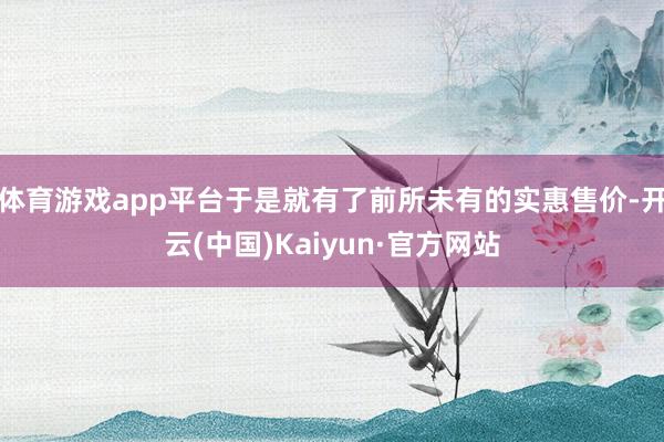 体育游戏app平台于是就有了前所未有的实惠售价-开云(中国)Kaiyun·官方网站