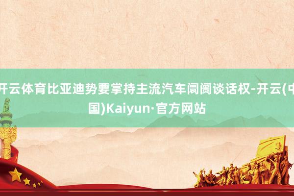 开云体育比亚迪势要掌持主流汽车阛阓谈话权-开云(中国)Kaiyun·官方网站