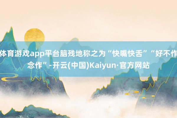 体育游戏app平台脑残地称之为“快嘴快舌”“好不作念作”-开云(中国)Kaiyun·官方网站