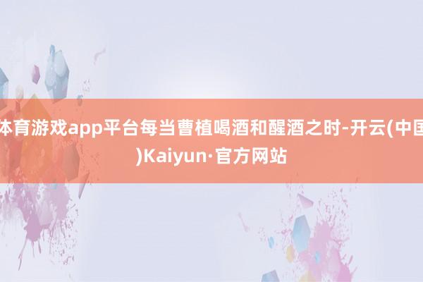 体育游戏app平台每当曹植喝酒和醒酒之时-开云(中国)Kaiyun·官方网站