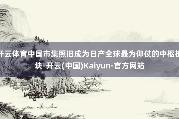 开云体育中国市集照旧成为日产全球最为仰仗的中枢板块-开云(中国)Kaiyun·官方网站