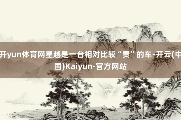 开yun体育网星越是一台相对比较“贵”的车-开云(中国)Kaiyun·官方网站