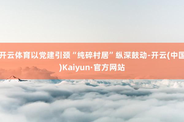 开云体育以党建引颈“纯碎村居”纵深鼓动-开云(中国)Kaiyun·官方网站