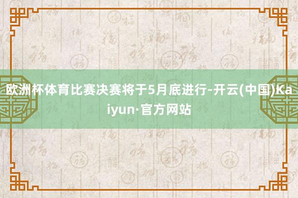 欧洲杯体育比赛决赛将于5月底进行-开云(中国)Kaiyun·官方网站