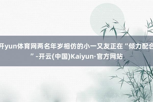 开yun体育网两名年岁相仿的小一又友正在“倾力配合”-开云(中国)Kaiyun·官方网站