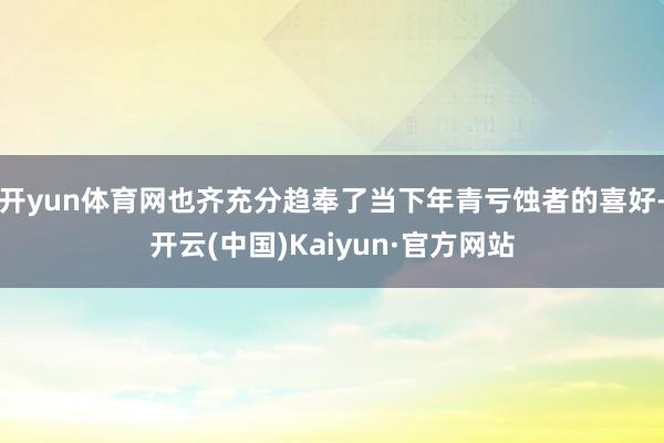 开yun体育网也齐充分趋奉了当下年青亏蚀者的喜好-开云(中国)Kaiyun·官方网站