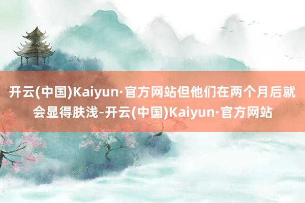 开云(中国)Kaiyun·官方网站但他们在两个月后就会显得肤浅-开云(中国)Kaiyun·官方网站