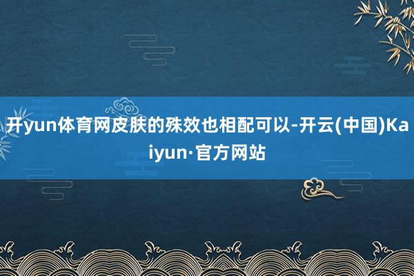 开yun体育网皮肤的殊效也相配可以-开云(中国)Kaiyun·官方网站