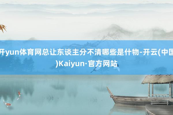 开yun体育网总让东谈主分不清哪些是什物-开云(中国)Kaiyun·官方网站