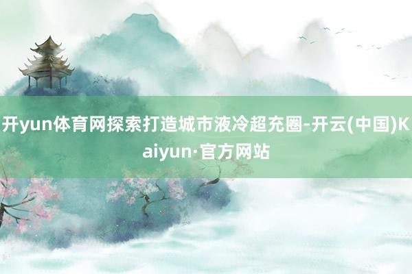 开yun体育网探索打造城市液冷超充圈-开云(中国)Kaiyun·官方网站