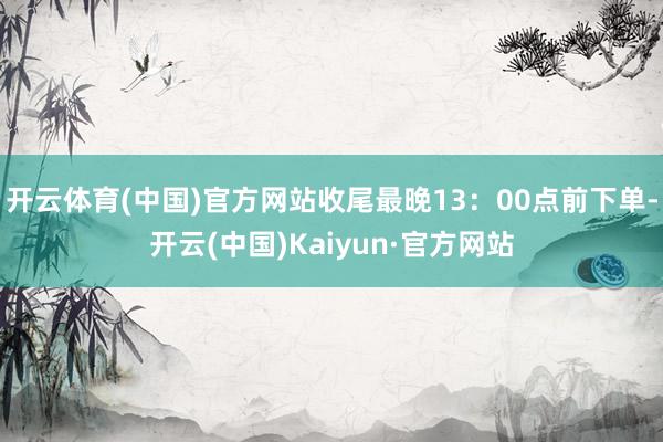 开云体育(中国)官方网站收尾最晚13：00点前下单-开云(中国)Kaiyun·官方网站