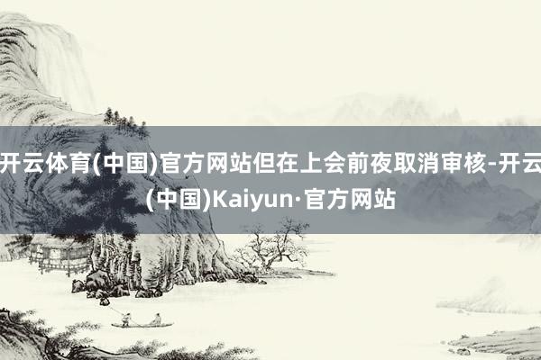 开云体育(中国)官方网站但在上会前夜取消审核-开云(中国)Kaiyun·官方网站