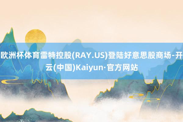 欧洲杯体育雷特控股(RAY.US)登陆好意思股商场-开云(中国)Kaiyun·官方网站