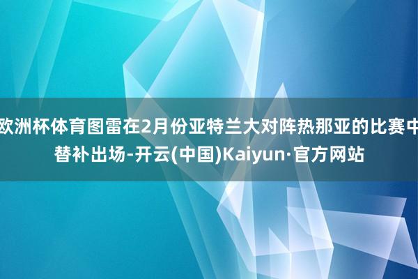 欧洲杯体育图雷在2月份亚特兰大对阵热那亚的比赛中替补出场-开云(中国)Kaiyun·官方网站