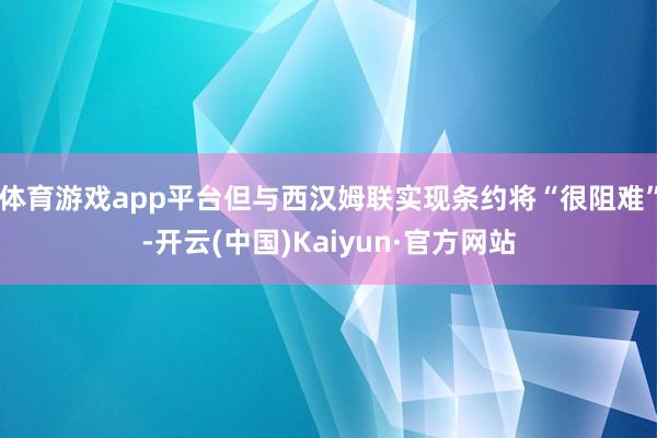 体育游戏app平台但与西汉姆联实现条约将“很阻难”-开云(中国)Kaiyun·官方网站