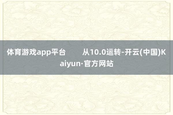 体育游戏app平台        从10.0运转-开云(中国)Kaiyun·官方网站