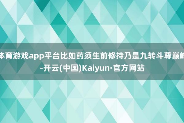 体育游戏app平台比如药须生前修持乃是九转斗尊巅峰-开云(中国)Kaiyun·官方网站