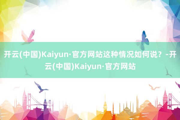 开云(中国)Kaiyun·官方网站这种情况如何说？-开云(中国)Kaiyun·官方网站