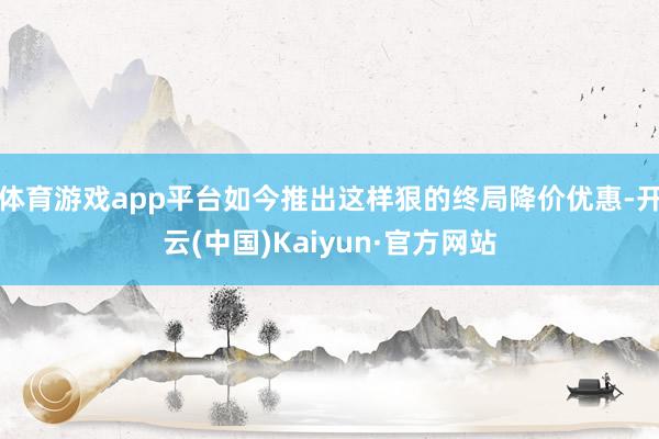 体育游戏app平台如今推出这样狠的终局降价优惠-开云(中国)Kaiyun·官方网站