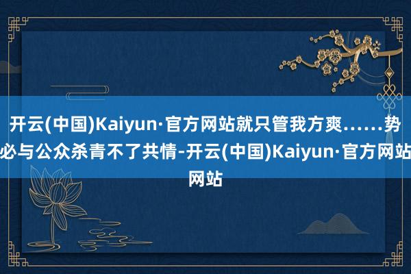 开云(中国)Kaiyun·官方网站就只管我方爽……势必与公众杀青不了共情-开云(中国)Kaiyun·官方网站