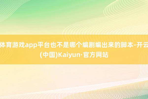 体育游戏app平台也不是哪个编剧编出来的脚本-开云(中国)Kaiyun·官方网站