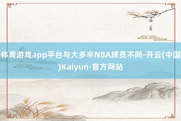 体育游戏app平台与大多半NBA球员不同-开云(中国)Kaiyun·官方网站