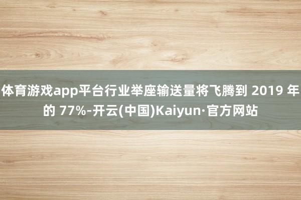 体育游戏app平台行业举座输送量将飞腾到 2019 年的 77%-开云(中国)Kaiyun·官方网站