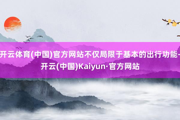 开云体育(中国)官方网站不仅局限于基本的出行功能-开云(中国)Kaiyun·官方网站