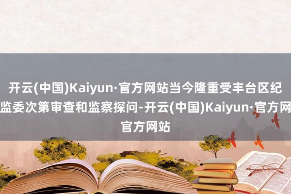 开云(中国)Kaiyun·官方网站当今隆重受丰台区纪委监委次第审查和监察探问-开云(中国)Kaiyun·官方网站