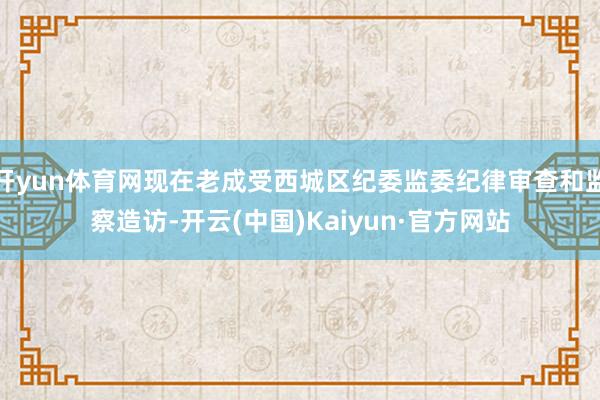 开yun体育网现在老成受西城区纪委监委纪律审查和监察造访-开云(中国)Kaiyun·官方网站