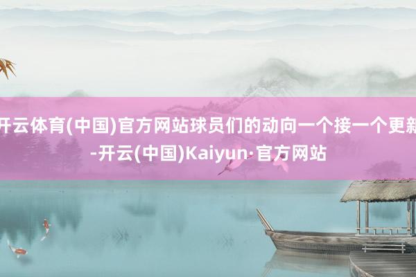 开云体育(中国)官方网站球员们的动向一个接一个更新-开云(中国)Kaiyun·官方网站