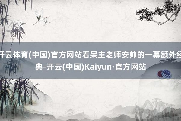 开云体育(中国)官方网站看呆主老师安帅的一幕额外经典-开云(中国)Kaiyun·官方网站