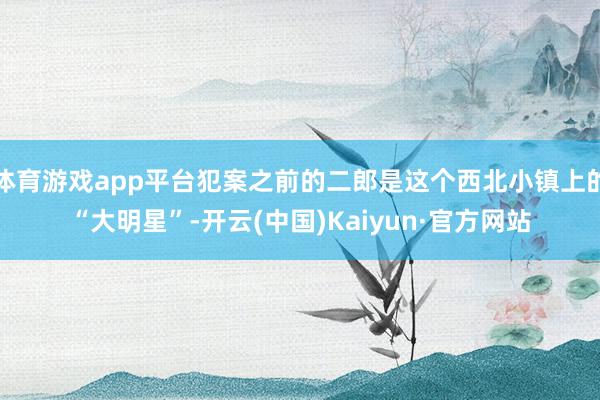 体育游戏app平台犯案之前的二郎是这个西北小镇上的“大明星”-开云(中国)Kaiyun·官方网站