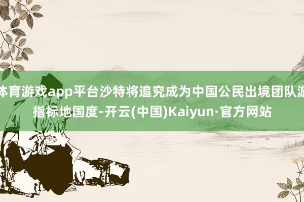 体育游戏app平台沙特将追究成为中国公民出境团队游指标地国度-开云(中国)Kaiyun·官方网站