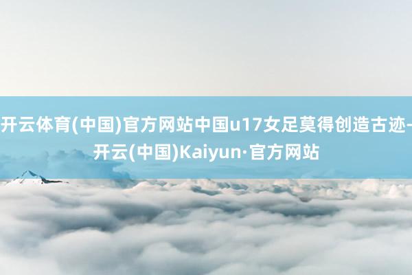 开云体育(中国)官方网站中国u17女足莫得创造古迹-开云(中国)Kaiyun·官方网站