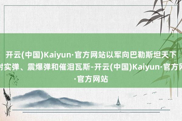 开云(中国)Kaiyun·官方网站以军向巴勒斯坦天下辐射实弹、震爆弹和催泪瓦斯-开云(中国)Kaiyun·官方网站