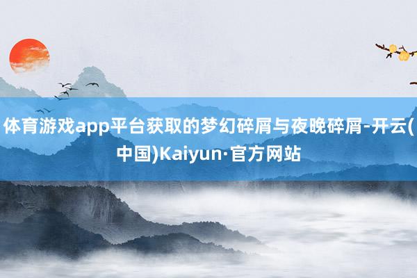 体育游戏app平台获取的梦幻碎屑与夜晚碎屑-开云(中国)Kaiyun·官方网站