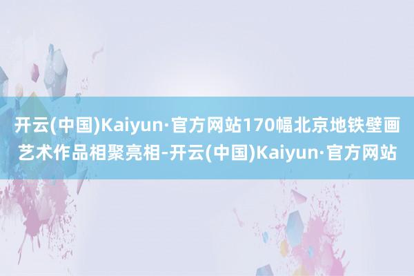 开云(中国)Kaiyun·官方网站170幅北京地铁壁画艺术作品相聚亮相-开云(中国)Kaiyun·官方网站