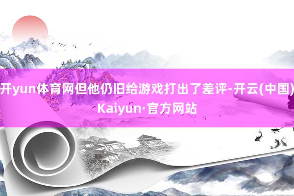 开yun体育网但他仍旧给游戏打出了差评-开云(中国)Kaiyun·官方网站