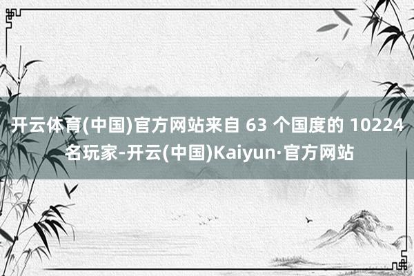 开云体育(中国)官方网站来自 63 个国度的 10224 名玩家-开云(中国)Kaiyun·官方网站