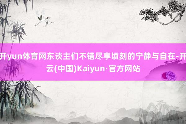 开yun体育网东谈主们不错尽享顷刻的宁静与自在-开云(中国)Kaiyun·官方网站