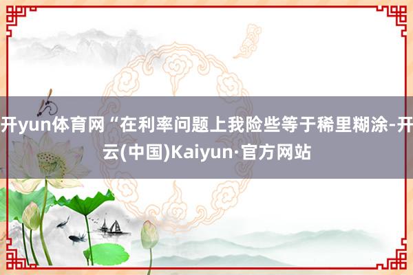 开yun体育网　　“在利率问题上我险些等于稀里糊涂-开云(中国)Kaiyun·官方网站