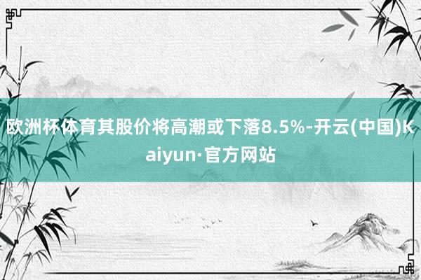 欧洲杯体育其股价将高潮或下落8.5%-开云(中国)Kaiyun·官方网站