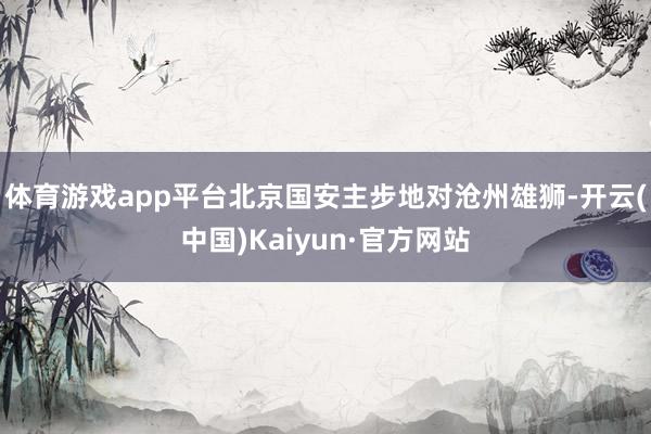 体育游戏app平台　　北京国安主步地对沧州雄狮-开云(中国)Kaiyun·官方网站