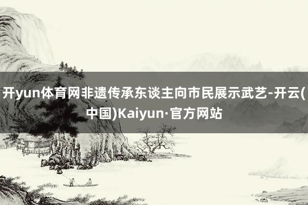 开yun体育网非遗传承东谈主向市民展示武艺-开云(中国)Kaiyun·官方网站