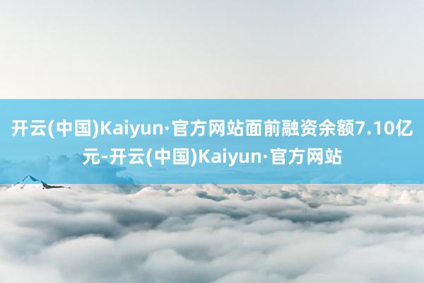 开云(中国)Kaiyun·官方网站面前融资余额7.10亿元-开云(中国)Kaiyun·官方网站